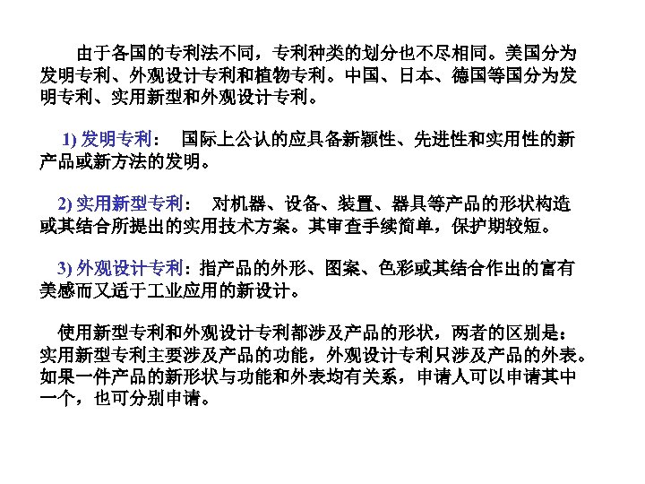  由于各国的专利法不同，专利种类的划分也不尽相同。美国分为 发明专利、外观设计专利和植物专利。中国、日本、德国等国分为发 明专利、实用新型和外观设计专利。 1) 发明专利: 国际上公认的应具备新颖性、先进性和实用性的新 产品或新方法的发明。 2) 实用新型专利: 对机器、设备、装置、器具等产品的形状构造 或其结合所提出的实用技术方案。其审查手续简单，保护期较短。 3) 外观设计专利: