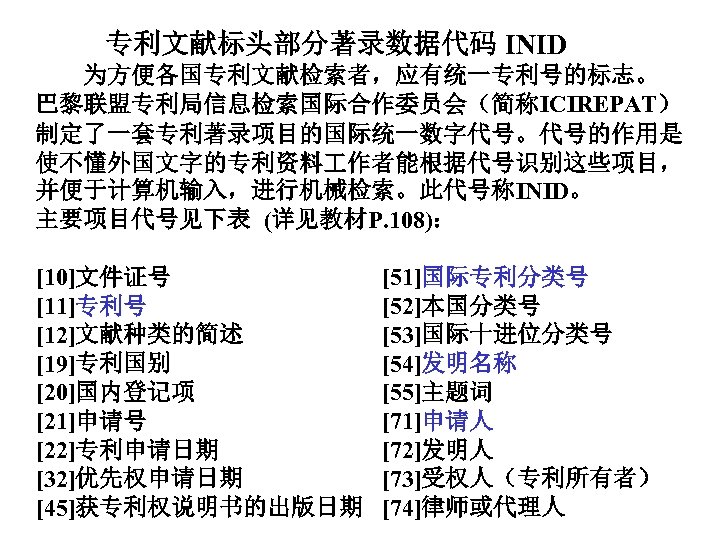  专利文献标头部分著录数据代码 INID 为方便各国专利文献检索者，应有统一专利号的标志。 巴黎联盟专利局信息检索国际合作委员会（简称ICIREPAT） 制定了一套专利著录项目的国际统一数字代号。代号的作用是 使不懂外国文字的专利资料 作者能根据代号识别这些项目， 并便于计算机输入，进行机械检索。此代号称INID。 主要项目代号见下表 (详见教材P. 108)： [10]文件证号 [51]国际专利分类号