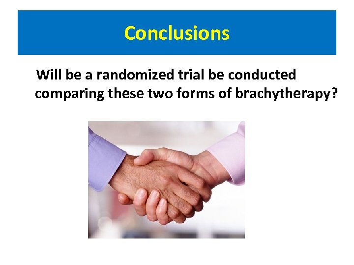 Conclusions Will be a randomized trial be conducted comparing these two forms of brachytherapy?
