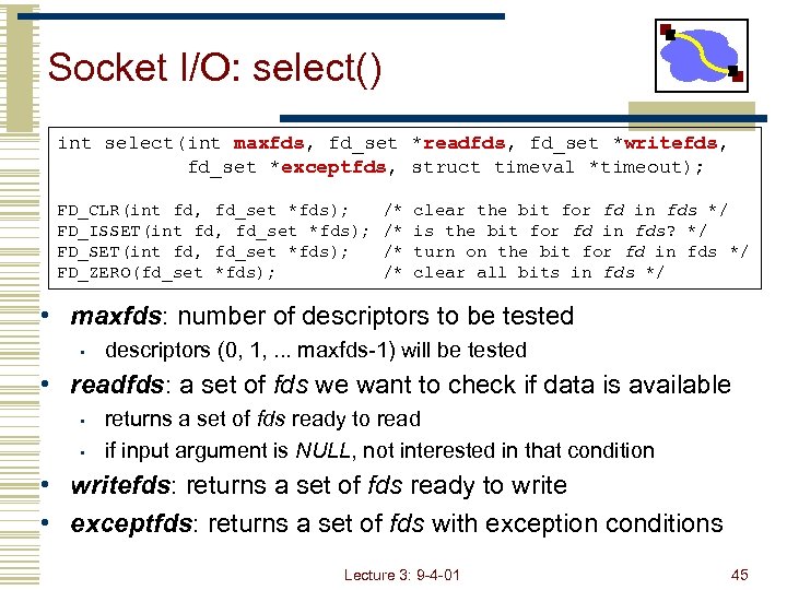 Socket I/O: select() int select(int maxfds, fd_set *readfds, fd_set *writefds, fd_set *exceptfds, struct timeval