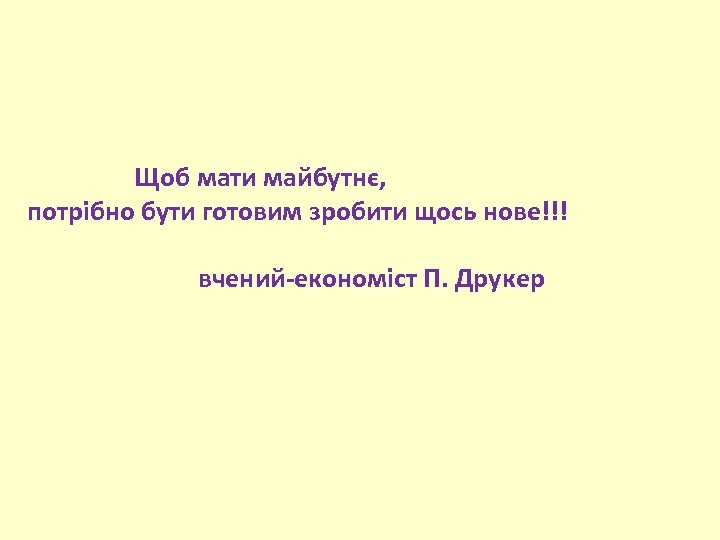  Щоб мати майбутнє, потрібно бути готовим зробити щось нове!!! вчений-економіст П. Друкер 