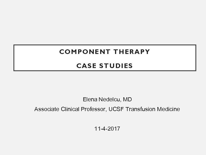 COMPONENT THERAPY CASE STUDIES Elena Nedelcu, MD Associate Clinical Professor, UCSF Transfusion Medicine 11