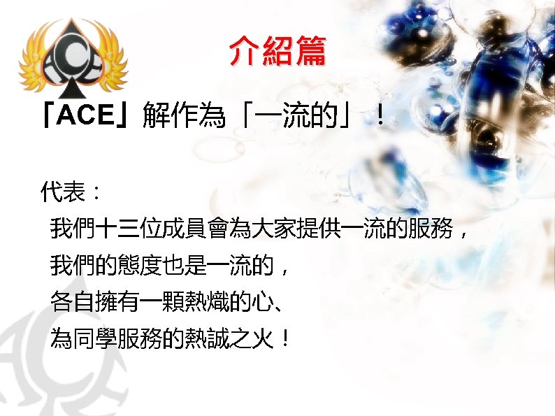 介紹篇 「ACE」解作為「一流的」！ 代表： 　我們十三位成員會為大家提供一流的服務， 　我們的態度也是一流的， 　各自擁有一顆熱熾的心、 　為同學服務的熱誠之火！ 