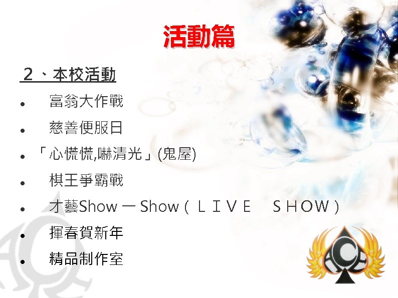活動篇 ２、本校活動 　富翁大作戰 　慈善便服日 　 「心慌慌, 嚇清光」(鬼屋) 　棋王爭霸戰 　才藝Show 一 Show（ＬＩＶＥ　ＳＨＯＷ） 　揮春賀新年 　精品制作室 