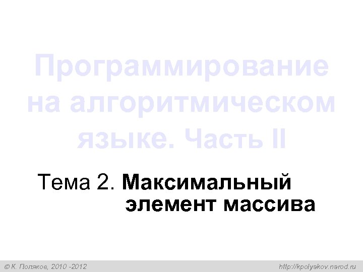 Программирование на алгоритмическом языке. Часть II Тема 2. Максимальный элемент массива К. Поляков, 2010