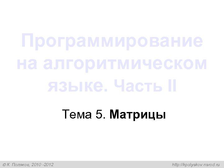 Программирование на алгоритмическом языке. Часть II Тема 5. Матрицы К. Поляков, 2010 -2012 http: