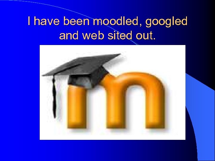 I have been moodled, googled and web sited out. 