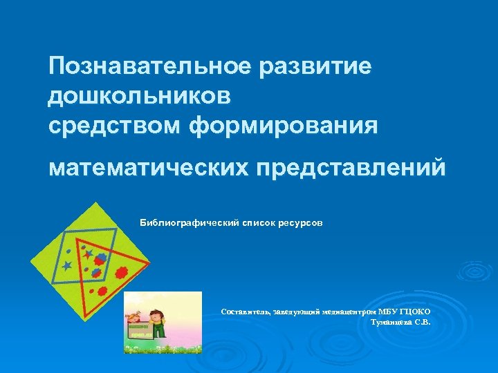 Познавательное развитие дошкольников средством формирования математических представлений Библиографический список ресурсов Составитель, заведующий медиацентром МБУ