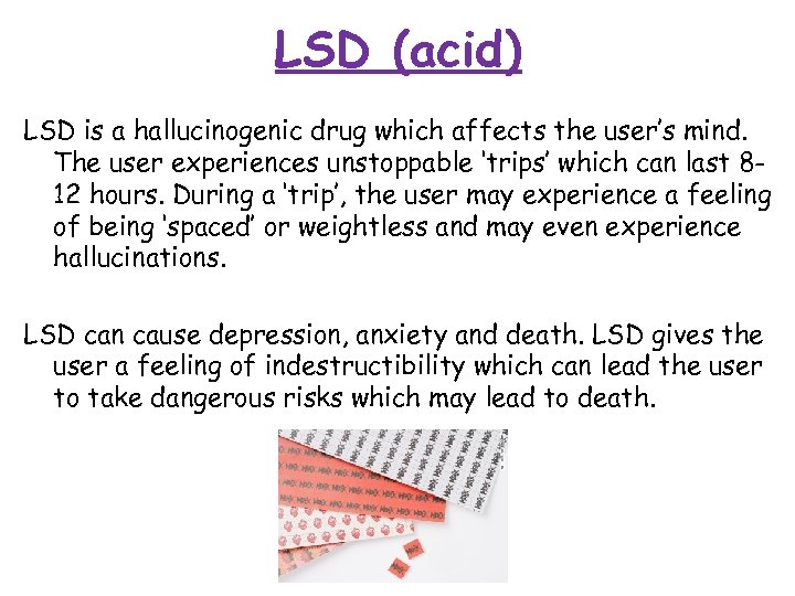 LSD (acid) LSD is a hallucinogenic drug which affects the user’s mind. The user