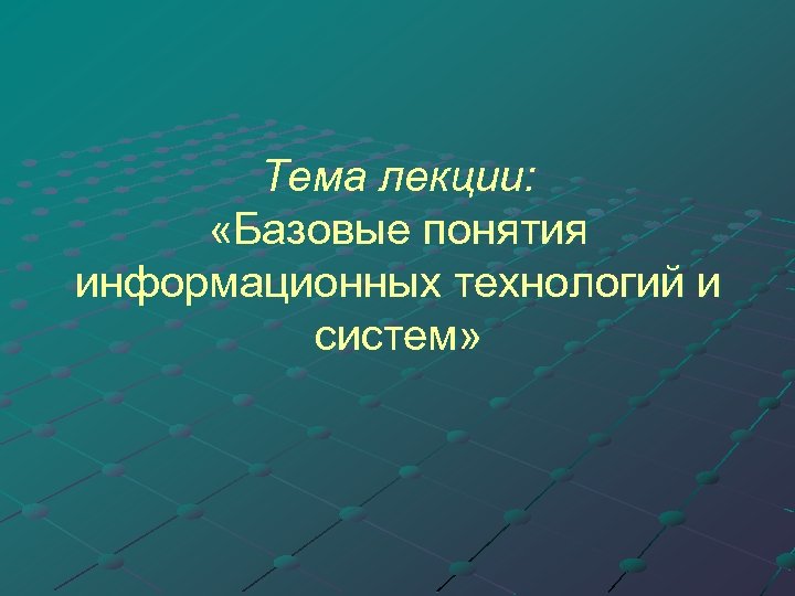 Тема лекции: «Базовые понятия информационных технологий и систем» 