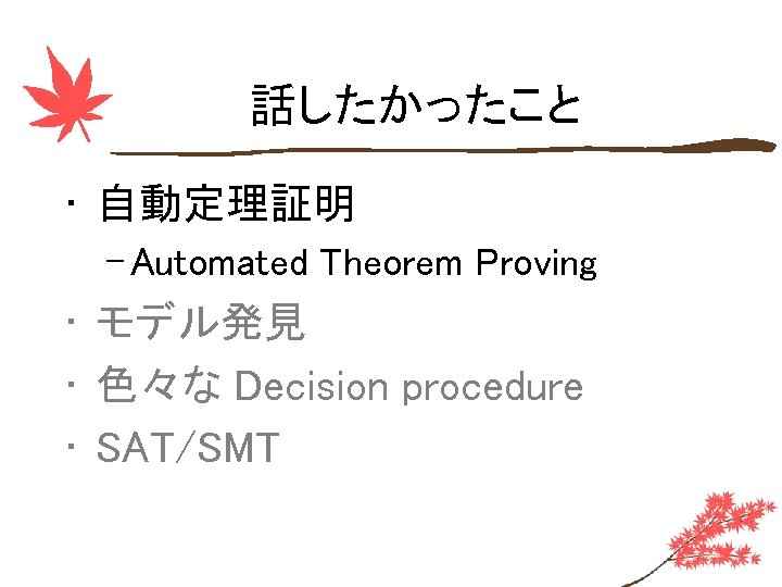 話したかったこと • 自動定理証明 – Automated Theorem Proving • モデル発見 • 色々な Decision procedure •