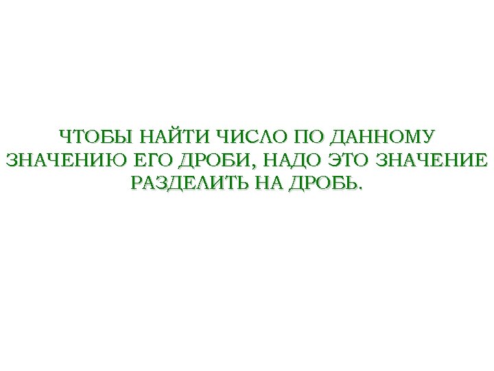 ЧТОБЫ НАЙТИ ЧИСЛО ПО ДАННОМУ ЗНАЧЕНИЮ ЕГО ДРОБИ, НАДО ЭТО ЗНАЧЕНИЕ РАЗДЕЛИТЬ НА ДРОБЬ.
