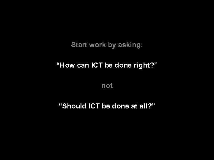 Start work by asking: “How can ICT be done right? ” not “Should ICT