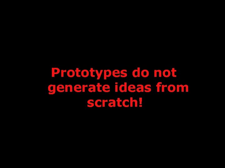 Prototypes do not generate ideas from scratch! 