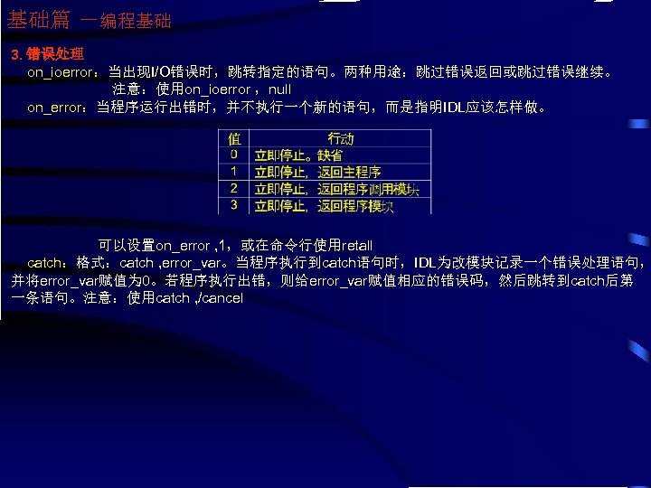 基础篇 －编程基础 3. 错误处理 on_ioerror：当出现I/O错误时，跳转指定的语句。两种用途：跳过错误返回或跳过错误继续。 注意：使用on_ioerror ，null on_error：当程序运行出错时，并不执行一个新的语句，而是指明IDL应该怎样做。 可以设置on_error , 1，或在命令行使用retall catch：格式：catch , error_var。当程序执行到catch语句时，IDL为改模块记录一个错误处理语句，