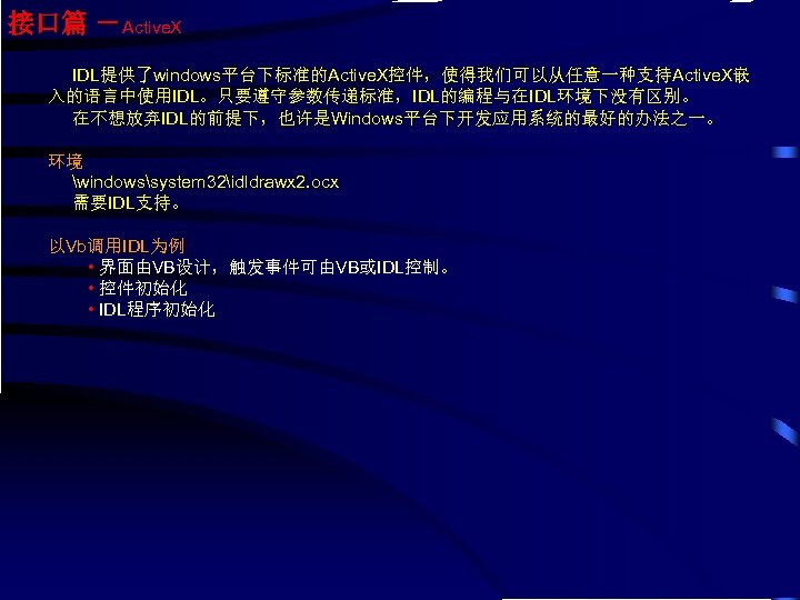 接口篇 －Active. X IDL提供了windows平台下标准的Active. X控件，使得我们可以从任意一种支持Active. X嵌 入的语言中使用IDL。只要遵守参数传递标准，IDL的编程与在IDL环境下没有区别。 在不想放弃IDL的前提下，也许是Windows平台下开发应用系统的最好的办法之一。 环境 windowssystem 32idldrawx 2. ocx 需要IDL支持。