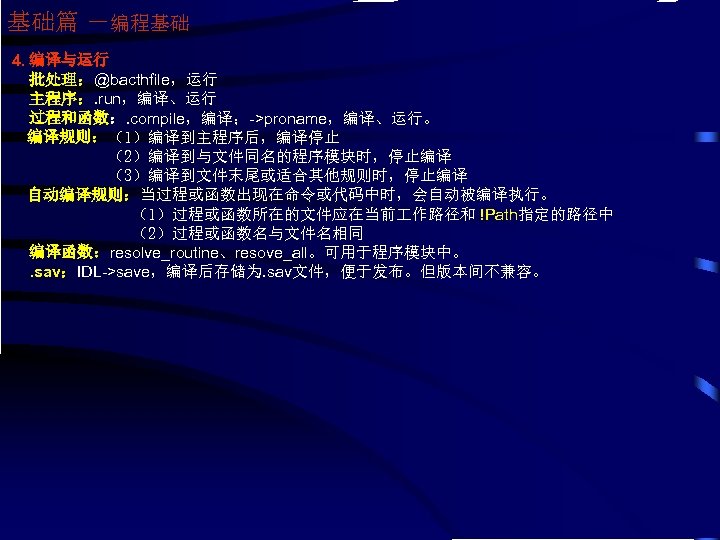 基础篇 －编程基础 4. 编译与运行 批处理：@bacthfile，运行 主程序：. run，编译、运行 过程和函数：. compile，编译；->proname，编译、运行。 编译规则：（1）编译到主程序后，编译停止 （2）编译到与文件同名的程序模块时，停止编译 （3）编译到文件末尾或适合其他规则时，停止编译 自动编译规则：当过程或函数出现在命令或代码中时，会自动被编译执行。 （1）过程或函数所在的文件应在当前