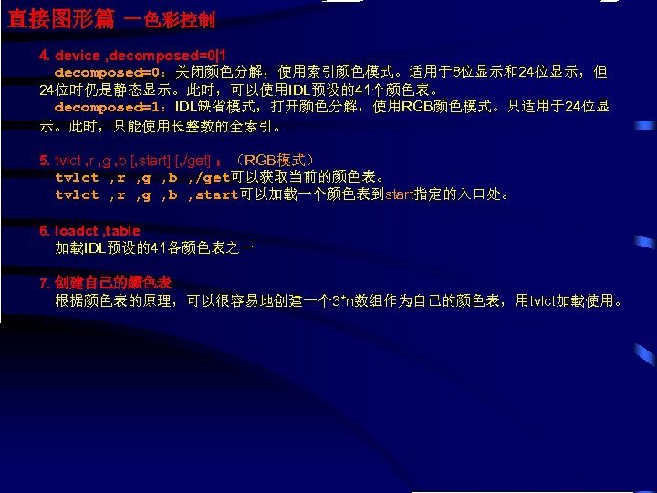 直接图形篇 －色彩控制 4. device , decomposed=0|1 decomposed=0：关闭颜色分解，使用索引颜色模式。适用于8位显示和24位显示，但 24位时仍是静态显示。此时，可以使用IDL预设的41个颜色表。 decomposed=1：IDL缺省模式，打开颜色分解，使用RGB颜色模式。只适用于24位显 示。此时，只能使用长整数的全索引。 5. tvlct , r