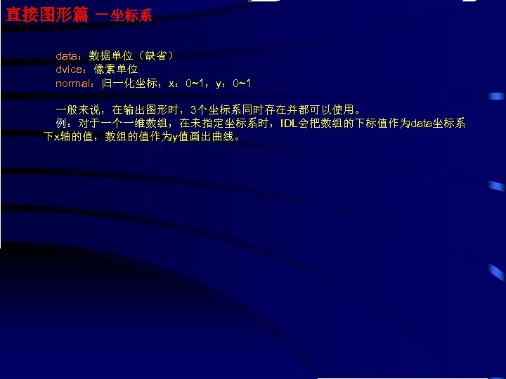 直接图形篇 －坐标系 data：数据单位（缺省） dvice：像素单位 normal：归一化坐标，x： 0~1，y： 0~1 一般来说，在输出图形时，3个坐标系同时存在并都可以使用。 例：对于一个一维数组，在未指定坐标系时，IDL会把数组的下标值作为data坐标系 下x轴的值，数组的值作为y值画出曲线。 