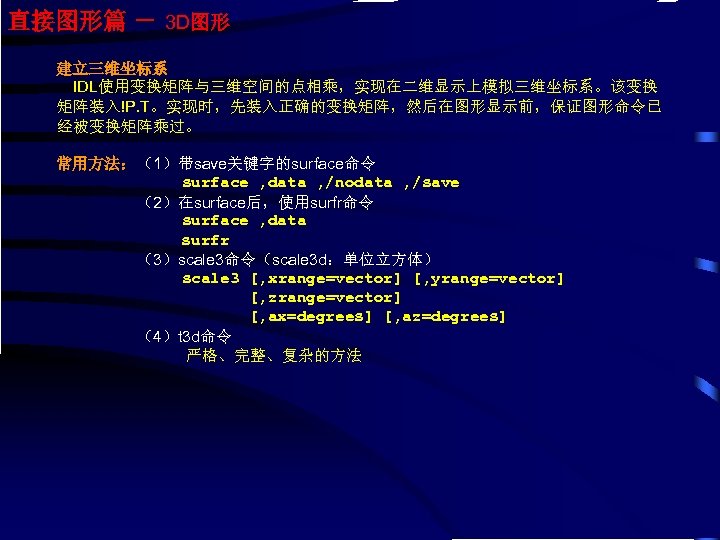 直接图形篇 － 3 D图形 建立三维坐标系 IDL使用变换矩阵与三维空间的点相乘，实现在二维显示上模拟三维坐标系。该变换 矩阵装入!P. T。实现时，先装入正确的变换矩阵，然后在图形显示前，保证图形命令已 经被变换矩阵乘过。 常用方法：（1）带save关键字的surface命令 surface , data ,