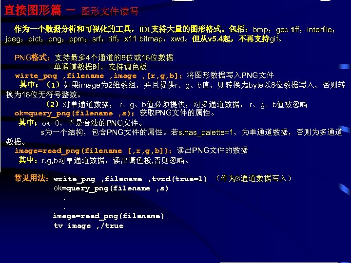 直接图形篇 － 图形文件读写 作为一个数据分析和可视化的 具，IDL支持大量的图形格式。包括：bmp，geo tiff，interfile， jpeg，pict，png，ppm，srf，tiff，x 11 bitmap，xwd。但从v 5. 4起，不再支持gif。 PNG格式：支持最多 4个通道的8位或 16位数据