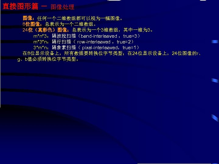 直接图形篇 － 图像处理 图像：任何一个二维数组都可以视为一幅图像。 8位图像：总表示为一个二维数组。 24位（真彩色）图像：总表示为一个 3维数组，其中一维为 3。 m*n*3：隔波段扫描（band-interleaved ，true=3） m*3*n：隔行扫描（ row-interleaved ，true=2） 3*m*n：隔象素扫描（