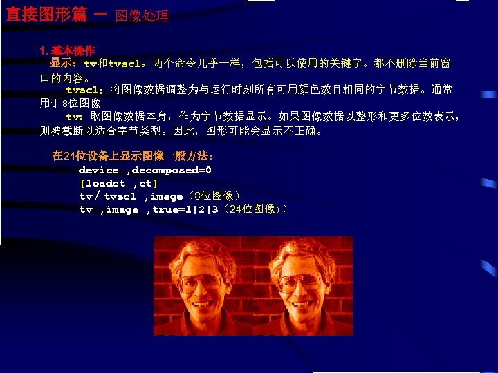 直接图形篇 － 图像处理 1. 基本操作 显示：tv和tvscl。两个命令几乎一样，包括可以使用的关键字。都不删除当前窗 口的内容。 tvscl：将图像数据调整为与运行时刻所有可用颜色数目相同的字节数据。通常 用于8位图像 tv：取图像数据本身，作为字节数据显示。如果图像数据以整形和更多位数表示， 则被截断以适合字节类型。因此，图形可能会显示不正确。 在 24位设备上显示图像一般方法： device