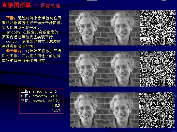 直接图形篇 － 图像处理 平滑：通过将每个象素值与它周 围相邻象素值进行平均来平滑图像。 称为均值或核状平滑。 smooth：在给定的奇数宽度的 范围内通过等加权值实现平滑。 convol：使用给定的方形滤波核 通过卷积实现平滑。 晕光蒙片：将原始图像减去平滑 后的图像。可以定位图像上的边缘 或象素值突然变化的地方 上图：smooth，w=5