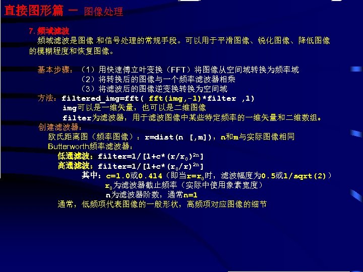 直接图形篇 － 图像处理 7. 频域滤波是图像 和信号处理的常规手段。可以用于平滑图像、锐化图像、降低图像 的模糊程度和恢复图像。 基本步骤：（1）用快速傅立叶变换（FFT）将图像从空间域转换为频率域 （2）将转换后的图像与一个频率滤波器相乘 （3）将滤波后的图像逆变换转换为空间域 方法：filtered_img=fft(img, -1)*filter , 1)