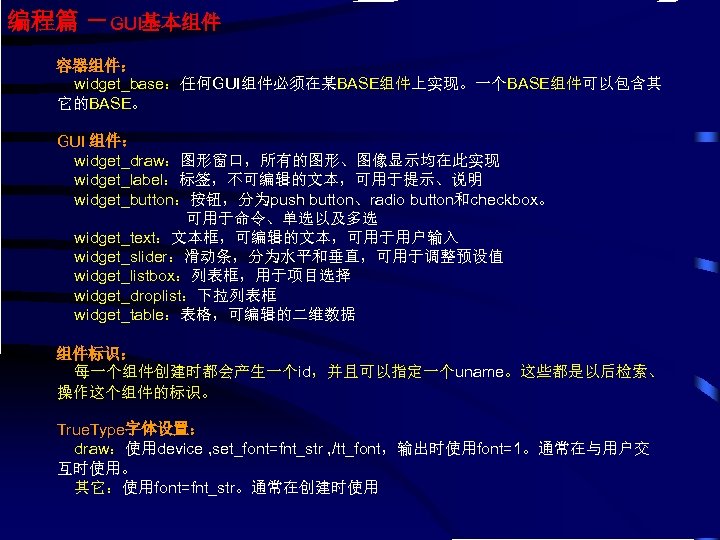 编程篇 －GUI基本组件 容器组件： widget_base：任何GUI组件必须在某BASE组件上实现。一个BASE组件可以包含其 它的BASE。 GUI 组件： widget_draw：图形窗口，所有的图形、图像显示均在此实现 widget_label：标签，不可编辑的文本，可用于提示、说明 widget_button：按钮，分为push button、radio button和checkbox。 可用于命令、单选以及多选 widget_text：文本框，可编辑的文本，可用于用户输入