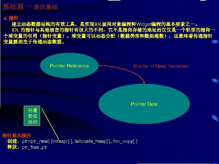 基础篇 －语法基础 4. 指针 建立动态数据结构的有效 具，是实现IDL面向对象编程和Widget编程的基本要素之一。 IDL 的指针与其他语言的指针有很大的不同，它不是指向存储的地址而仅仅是一个轻型的指向一 个堆变量的引用（指针变量）。堆变量可以动态分配（数据类型和数组维数），这意味着传递指针 变量就相当于传递动态数据。 Pointer Reference Pointer in