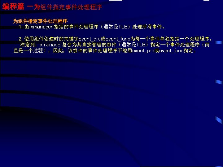 编程篇 －为组件指定事件处理程序 1. 由 xmanager 指定的事件处理程序（通常是TLB）处理所有事件。 2. 使用组件创建时的关键字event_pro或event_func为每一个事件单独指定一个处理程序。 注意到：xmanager总会为其直接管理的组件（通常是TLB）指定一个事件处理程序（而 且是一个过程），因此，该组件的事件处理程序不能用event_pro或event_func指定。 