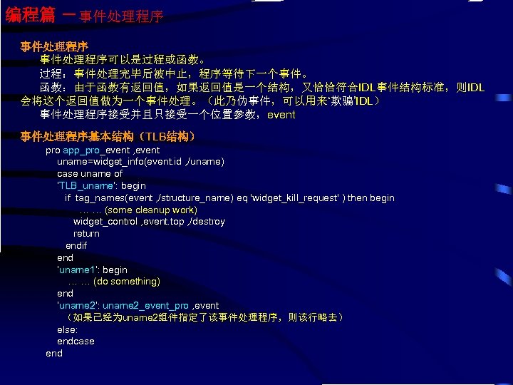 编程篇 －事件处理程序可以是过程或函数。 过程：事件处理完毕后被中止，程序等待下一个事件。 函数：由于函数有返回值，如果返回值是一个结构，又恰恰符合IDL事件结构标准，则IDL 会将这个返回值做为一个事件处理。（此乃伪事件，可以用来‘欺骗’IDL） 事件处理程序接受并且只接受一个位置参数，event 事件处理程序基本结构（TLB结构） pro app_pro_event , event uname=widget_info(event. id ,