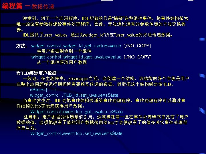 编程篇 －数据传递 注意到，对于一个应用程序，IDL所做的只是“捕获”各种组件事件，将事件结构做为 唯一的位置参数传递给事件处理程序，因此，无法通过通常的参数传递的方法交换数 据。 IDL提供了user_value，通过为widget_id“绑定”user_value的方法传递数据。 方法： widget_control , widget_id , set_uvalue=value [, /NO_COPY]