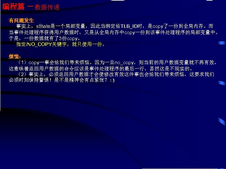 编程篇 －数据传递 有问题发生 事实上，s. State是一个局部变量，因此当绑定给TLB_ID时，是copy了一份到全局内存。而 当事件处理程序获得用户数据时，又是从全局内存中copy一份到该事件处理程序的局部变量中。 于是，一份数据就有了3份copy。 指定/NO_COPY关键字，就只使用一份。 烦恼： （1）copy一事会给我们带来烦恼。因为一旦no_copy，则当前的用户数据变量就不再有效。 这意味着返回用户数据的命令应该是事件处理程序的最后一行，显然这是不现实的。 （2）事实上，必须返回用户数据才会使修改有效这件事也会给我们带来烦恼，这要求我们 必须时刻保持警惕！是不是精神会有点紧张？: )