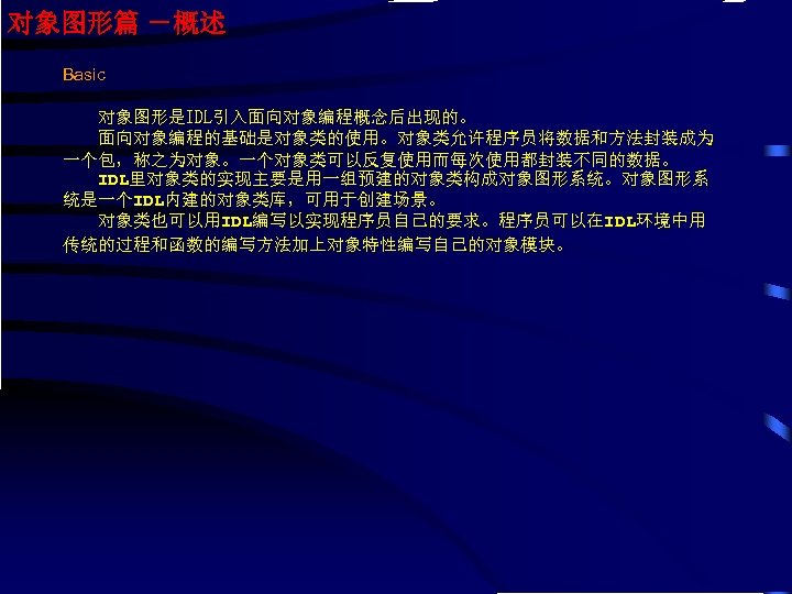 对象图形篇 －概述 Basic 对象图形是IDL引入面向对象编程概念后出现的。 面向对象编程的基础是对象类的使用。对象类允许程序员将数据和方法封装成为 一个包，称之为对象。一个对象类可以反复使用而每次使用都封装不同的数据。 IDL里对象类的实现主要是用一组预建的对象类构成对象图形系统。对象图形系 统是一个IDL内建的对象类库，可用于创建场景。 对象类也可以用IDL编写以实现程序员自己的要求。程序员可以在IDL环境中用 传统的过程和函数的编写方法加上对象特性编写自己的对象模块。 