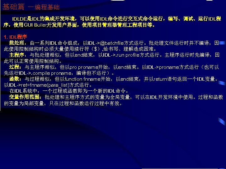 基础篇 －编程基础 IDLDE是IDL的集成开发环境，可以使用IDL命令进行交互式命令运行，编写、调试、运行IDL程 序，使用GUI Builer开发用户界面，使用项目管理器管理 程项目等。 1. IDL程序 批处理：由一系列IDL命令组成，以IDL->@batchfile方式运行。批处理文件运行时并不编译，因 此使用控制结构时必须大量使用续行符（$）, 给书写、理解造成困难。 主程序：与批处理相似，但以end结束，以IDL->. run profile方式运行。主程序运行时先编译，因