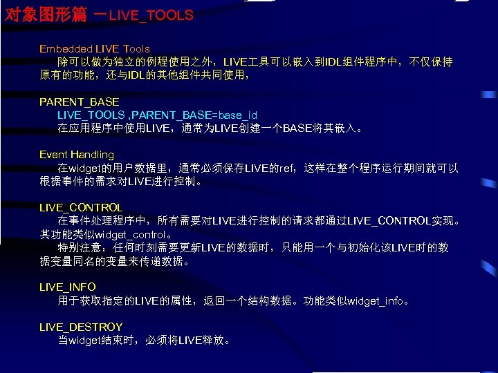 对象图形篇 －LIVE_TOOLS Embedded LIVE Tools 除可以做为独立的例程使用之外，LIVE 具可以嵌入到IDL组件程序中，不仅保持 原有的功能，还与IDL的其他组件共同使用， PARENT_BASE LIVE_TOOLS , PARENT_BASE=base_id 在应用程序中使用LIVE，通常为LIVE创建一个BASE将其嵌入。 Event