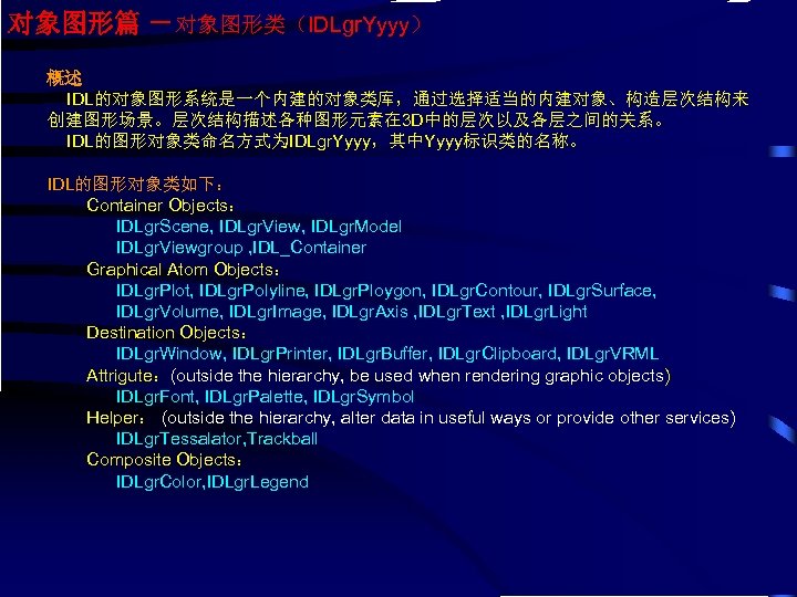 对象图形篇 －对象图形类（IDLgr. Yyyy） 概述 IDL的对象图形系统是一个内建的对象类库，通过选择适当的内建对象、构造层次结构来 创建图形场景。层次结构描述各种图形元素在 3 D中的层次以及各层之间的关系。 IDL的图形对象类命名方式为IDLgr. Yyyy，其中Yyyy标识类的名称。 IDL的图形对象类如下： Container Objects： IDLgr.