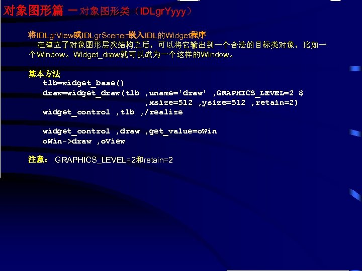 对象图形篇 －对象图形类（IDLgr. Yyyy） 将IDLgr. View或IDLgr. Scenen嵌入IDL的Widget程序 在建立了对象图形层次结构之后，可以将它输出到一个合法的目标类对象，比如一 个Window。Widget_draw就可以成为一个这样的Window。 基本方法 tlb=widget_base() draw=widget_draw(tlb , uname='draw' ,