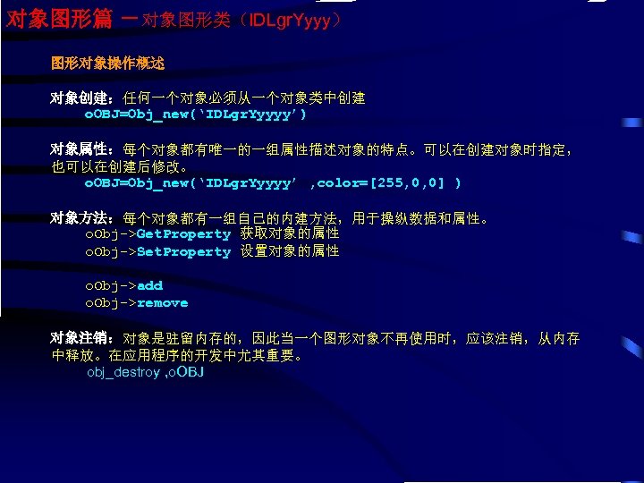 对象图形篇 －对象图形类（IDLgr. Yyyy） 图形对象操作概述 对象创建：任何一个对象必须从一个对象类中创建 o. OBJ=Obj_new(‘IDLgr. Yyyyy’) 对象属性：每个对象都有唯一的一组属性描述对象的特点。可以在创建对象时指定， 也可以在创建后修改。 o. OBJ=Obj_new(‘IDLgr. Yyyyy’ ,