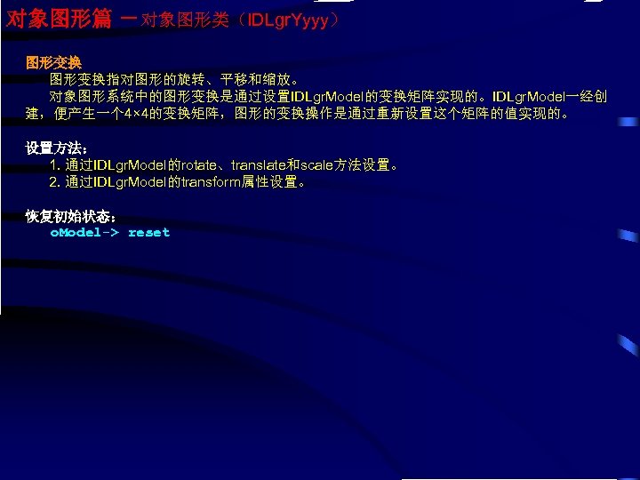 对象图形篇 －对象图形类（IDLgr. Yyyy） 图形变换指对图形的旋转、平移和缩放。 对象图形系统中的图形变换是通过设置IDLgr. Model的变换矩阵实现的。IDLgr. Model一经创 建，便产生一个 4× 4的变换矩阵，图形的变换操作是通过重新设置这个矩阵的值实现的。 设置方法： 1. 通过IDLgr. Model的rotate、translate和scale方法设置。