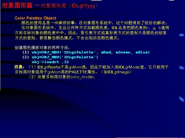 对象图形篇 －对象图形类（IDLgr. Yyyy） Color Palettes Object 颜色的使用总是一件麻烦的事，在对象图形系统中，这个问题得到了较好的解决。 在对象图形系统中，无论以何种方式加载颜色表，IDL总是把颜色表的r，g，b值拷 贝到目标对象的颜色表中中。因此，索引表方式或真彩表方式的差别只是颜色的检索 方式的差别，都是静态颜色模式，不会出现动态颜色模式。 创建颜色模板对象的两种方法： (1) obj=OBJ_NEW('IDLgr. Palette',