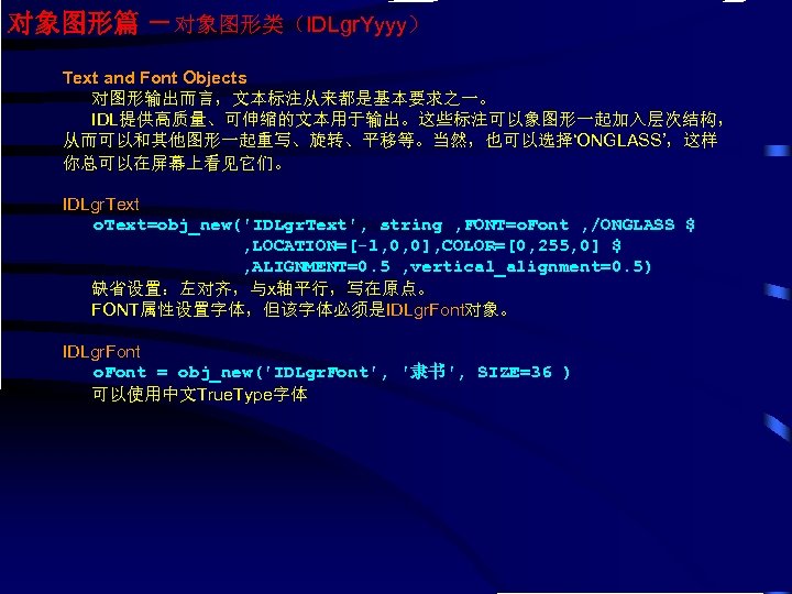 对象图形篇 －对象图形类（IDLgr. Yyyy） Text and Font Objects 对图形输出而言，文本标注从来都是基本要求之一。 IDL提供高质量、可伸缩的文本用于输出。这些标注可以象图形一起加入层次结构， 从而可以和其他图形一起重写、旋转、平移等。当然，也可以选择‘ONGLASS’，这样 你总可以在屏幕上看见它们。 IDLgr. Text o.