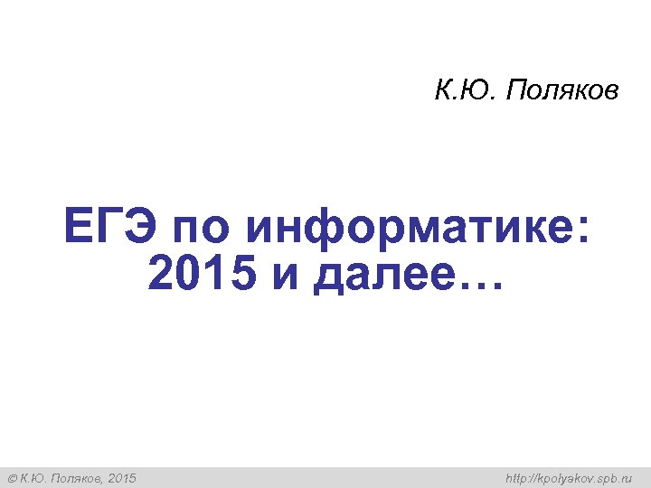 К. Ю. Поляков ЕГЭ по информатике: 2015 и далее… К. Ю. Поляков, 2015 http: