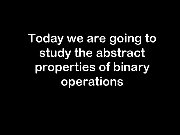 Today we are going to study the abstract properties of binary operations 