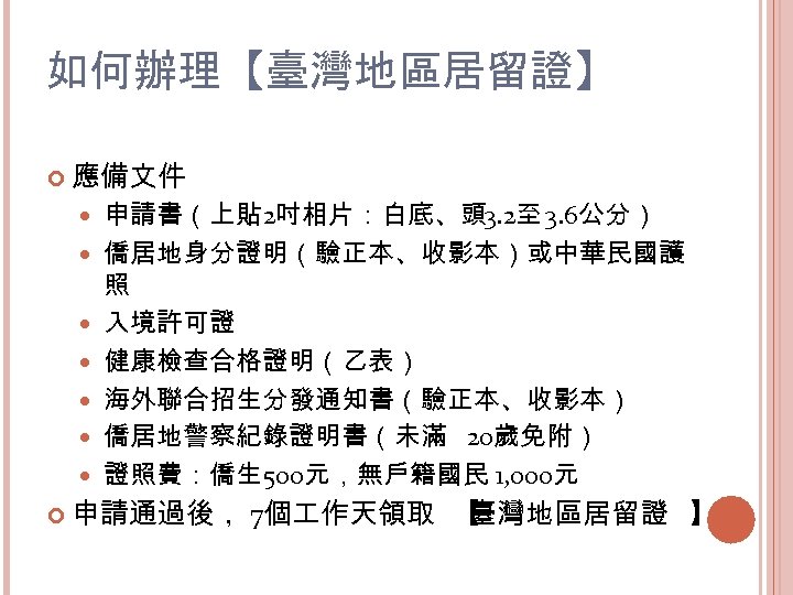 如何辦理【臺灣地區居留證】 應備文件 申請書（上貼 2吋相片：白底、頭 3. 2至 3. 6公分） 僑居地身分證明（驗正本、收影本）或中華民國護 照 入境許可證 健康檢查合格證明（乙表） 海外聯合招生分發通知書（驗正本、收影本） 僑居地警察紀錄證明書（未滿