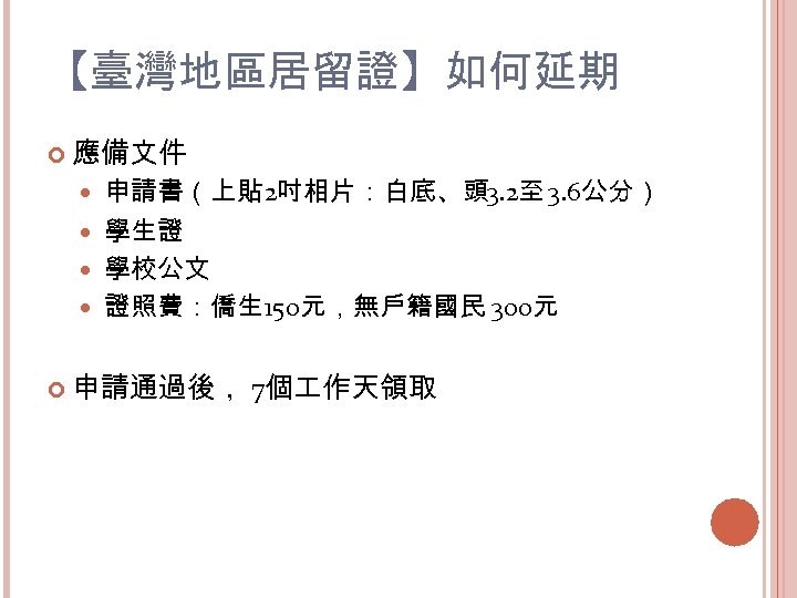 【臺灣地區居留證】如何延期 應備文件 申請書（上貼 2吋相片：白底、頭 3. 2至 3. 6公分） 學生證 學校公文 證照費：僑生 150元，無戶籍國民 300元 申請通過後，