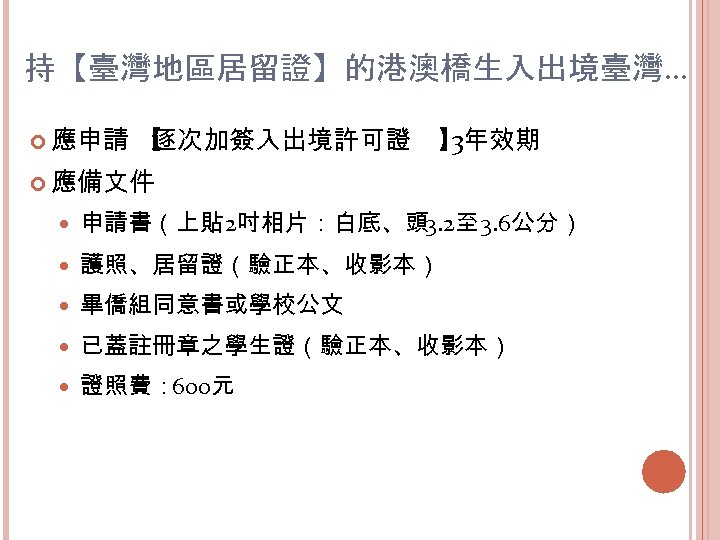 持【臺灣地區居留證】的港澳橋生入出境臺灣… 應申請 【 逐次加簽入出境許可證 】 3年效期 應備文件 申請書（上貼 2吋相片：白底、頭 3. 2至 3. 6公分） 護照、居留證（驗正本、收影本）