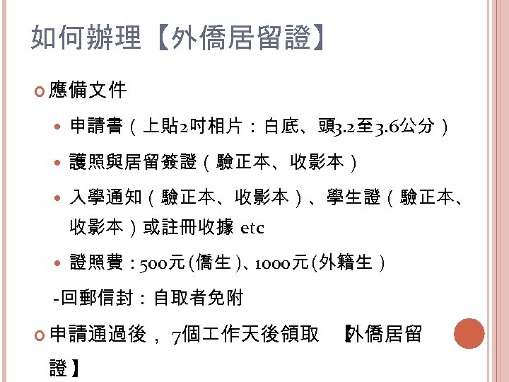 如何辦理【外僑居留證】 應備文件 申請書（上貼 2吋相片：白底、頭 3. 2至 3. 6公分） 護照與居留簽證（驗正本、收影本） 入學通知（驗正本、收影本）、學生證（驗正本、 收影本）或註冊收據 etc 證照費： 500元